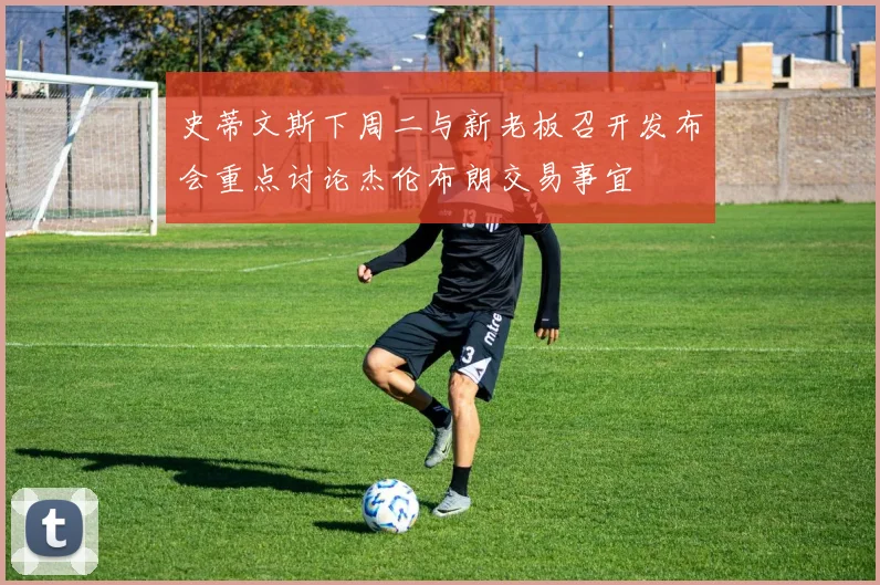 史蒂文斯下周二与新老板召开发布会重点讨论杰伦布朗交易事宜