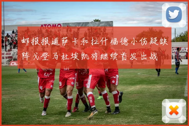 邮报报道萨卡和拉什福德小伤疑缺阵戈登马杜埃凯将继续首发出战