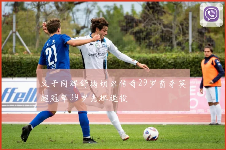 父子同辉舒梅切尔传奇29岁首夺英超冠军39岁光辉退役