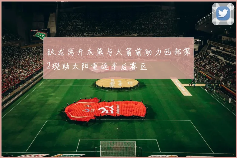 狄龙离开灰熊与火箭前助力西部第2现助太阳重返季后赛区