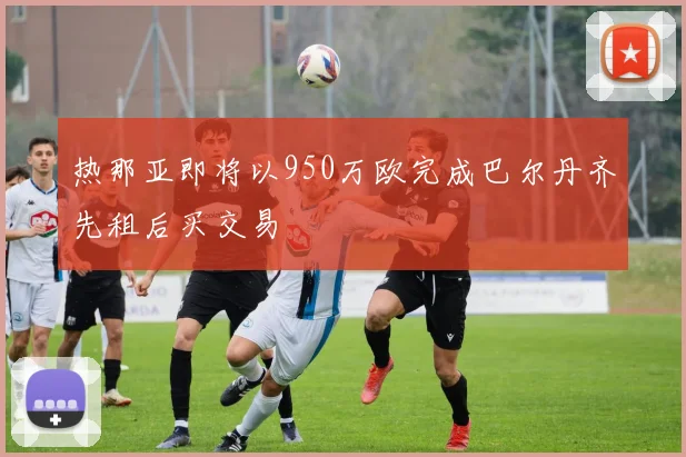 热那亚即将以950万欧完成巴尔丹齐先租后买交易
