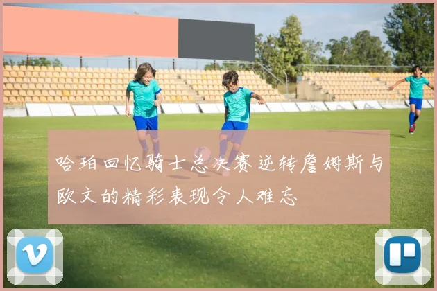 哈珀回忆骑士总决赛逆转詹姆斯与欧文的精彩表现令人难忘