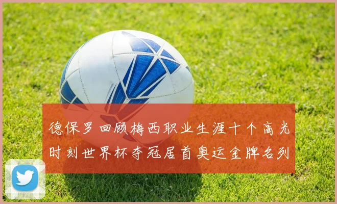 德保罗回顾梅西职业生涯十个高光时刻世界杯夺冠居首奥运金牌名列第四