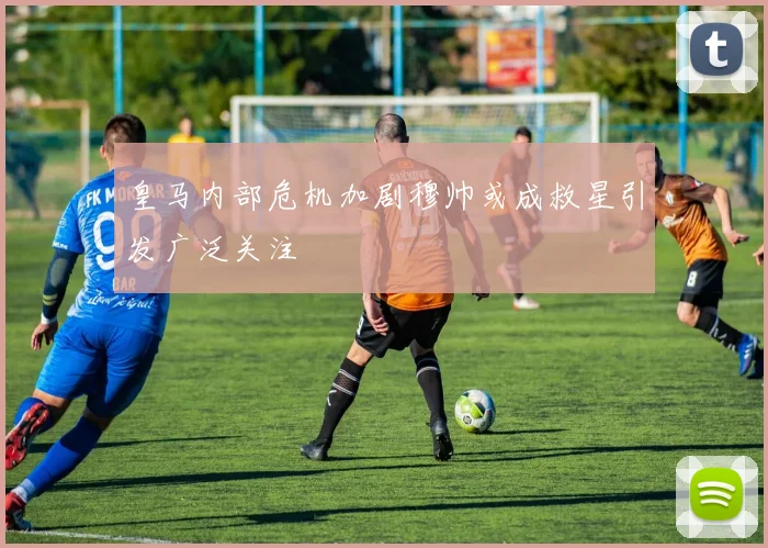 皇马内部危机加剧穆帅或成救星引发广泛关注