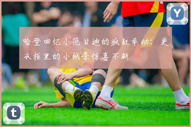 哈登回忆小范甘迪的疯狂举动：更衣柜里的小纸条惊喜不断