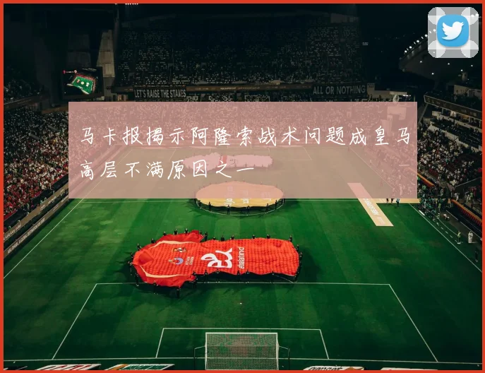 马卡报揭示阿隆索战术问题成皇马高层不满原因之一