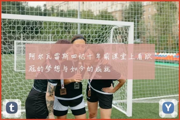 阿尔瓦雷斯回忆十年前课堂上看欧冠的梦想与如今的成就
