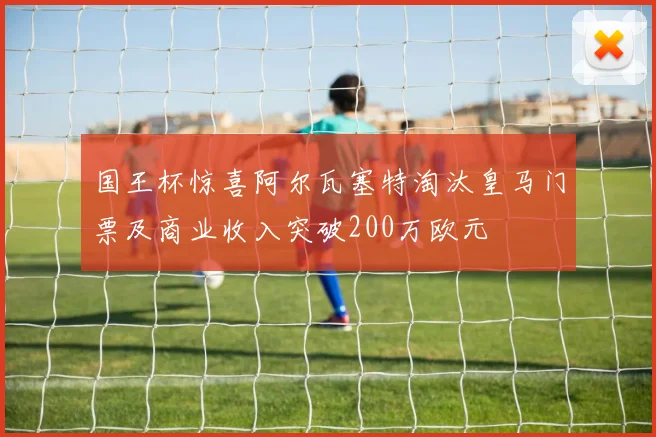 国王杯惊喜阿尔瓦塞特淘汰皇马门票及商业收入突破200万欧元