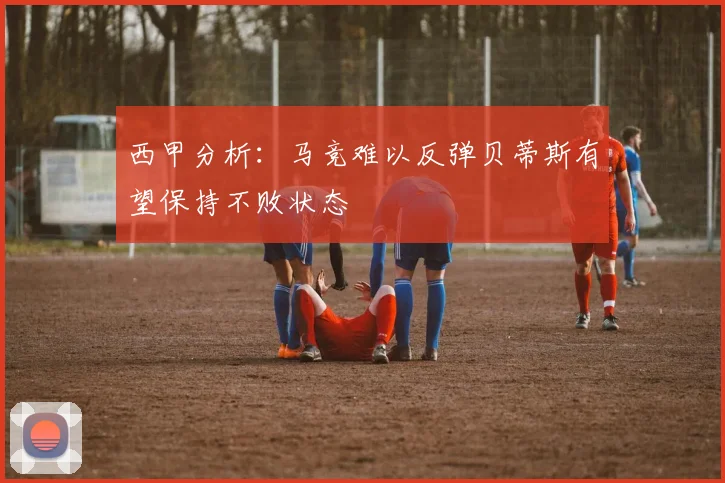 西甲分析：马竞难以反弹贝蒂斯有望保持不败状态