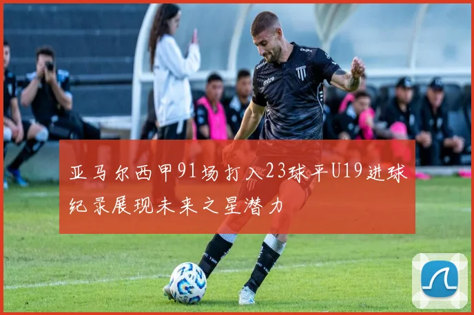 亚马尔西甲91场打入23球平U19进球纪录展现未来之星潜力