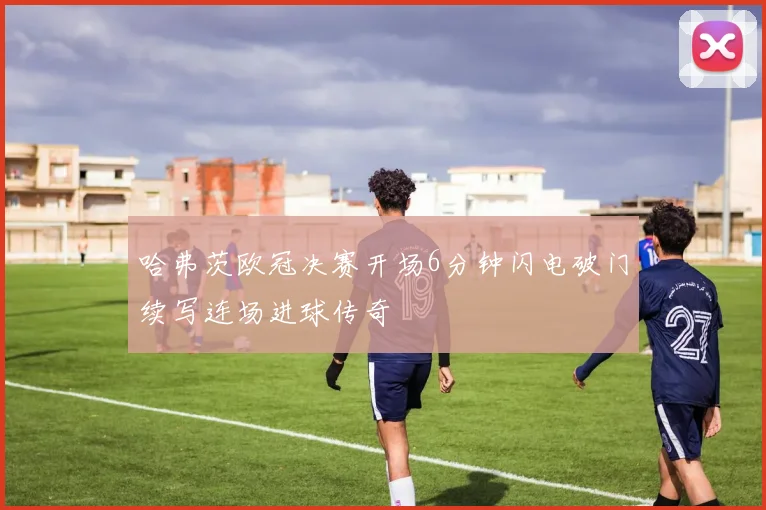 哈弗茨欧冠决赛开场6分钟闪电破门续写连场进球传奇