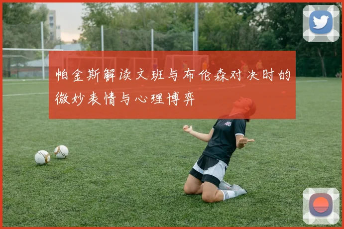 帕金斯解读文班与布伦森对决时的微妙表情与心理博弈